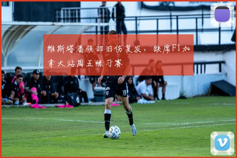 维斯塔潘颈部旧伤复发,缺席F1加拿大站周五练习赛