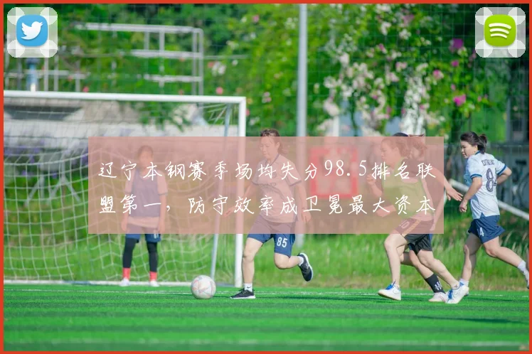 辽宁本钢赛季场均失分98.5排名联盟第一，防守效率成卫冕最大资本