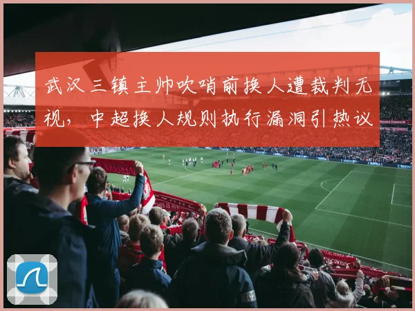 武汉三镇主帅吹哨前换人遭裁判无视,中超换人规则执行漏洞引热议