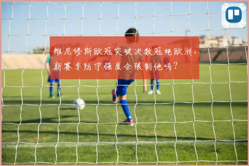 维尼修斯欧冠突破次数冠绝欧洲，新赛季防守强度会限制他吗？