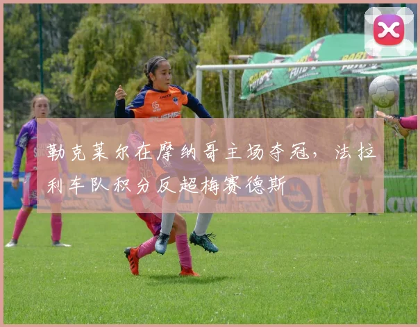 勒克莱尔在摩纳哥主场夺冠，法拉利车队积分反超梅赛德斯